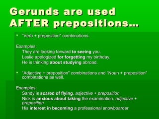 Gerunds are used
AFTER prepositions…
 “Verb + preposition" combinations.
Examples:
They are looking forward to seeing you.
Leslie apologized for forgetting my birthday.
He is thinking about studying abroad.
 “Adjective + preposition" combinations and “Noun + preposition"
combinations as well.
Examples:
Sandy is scared of flying. adjective + preposition
Nick is anxious about taking the examination. adjective +
preposition
His interest in becoming a professional snowboarder

 