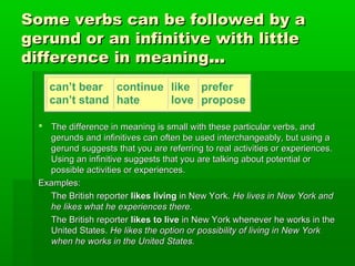 Some verbs can be followed by a
gerund or an infinitive with little
difference in meaning…
can’t bear continue like prefer
can’t stand hate
love propose
 The difference in meaning is small with these particular verbs, and
gerunds and infinitives can often be used interchangeably, but using a
gerund suggests that you are referring to real activities or experiences.
Using an infinitive suggests that you are talking about potential or
possible activities or experiences.
Examples:
The British reporter likes living in New York. He lives in New York and
he likes what he experiences there.
The British reporter likes to live in New York whenever he works in the
United States. He likes the option or possibility of living in New York
when he works in the United States.

 