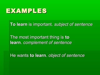 EXAMPLES
To learn is important. subject of sentence
The most important thing is to
learn. complement of sentence
He wants to learn. object of sentence

 