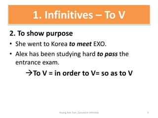 2. To show purpose
• She went to Korea to meet EXO.
• Alex has been studying hard to pass the
entrance exam.
To V = in order to V= so as to V
1. Infinitives – To V
3Hoang Anh Tran_Gerund or Infinitive
 