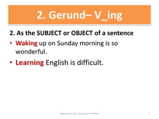 2. As the SUBJECT or OBJECT of a sentence
• Waking up on Sunday morning is so
wonderful.
• Learning English is difficult.
2. Gerund– V_ing
7Hoang Anh Tran_Gerund or Infinitive
 