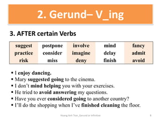 3. AFTER certain Verbs
2. Gerund– V_ing
suggest postpone involve mind fancy
practice consider imagine delay admit
risk miss deny finish avoid
 I enjoy dancing.
 Mary suggested going to the cinema.
 I don’t mind helping you with your exercises.
 He tried to avoid answering my questions.
 Have you ever considered going to another country?
 I’ll do the shopping when I’ve finished cleaning the floor.
8Hoang Anh Tran_Gerund or Infinitive
 