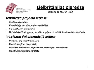 Lielbritānijas pieredze
                                           saskaņā ar ACE un RIBA

Tehniskajā projektā ietilpst:
•   Rasējumu izstrāde;
•   Koordinācija ar citām projekta sadaļām;
•   Materiālu apjomu tabulas;
•   Detalizācija tādā apjomā, lai būtu iespējams izstrādāt tendera dokumentāciju;

Iepirkuma dokumentācijā ietilpst:
•   Rasējumi ar paskaidrojumiem;
•   Precīzi mezgli un to apraksti;
•   Pārrunas ar būvnieku un piedāvāto tehnoloģiju izvērtēšana;
•   Precīzi visu materiālu apraksti;




                                                                                    14
 