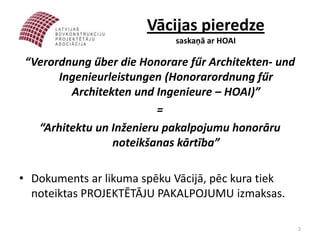 Vācijas pieredze
                            saskaņā ar HOAI

 “Verordnung űber die Honorare fűr Architekten- und
       Ingenieurleistungen (Honorarordnung fűr
         Architekten und Ingenieure – HOAI)”
                          =
   “Arhitektu un Inženieru pakalpojumu honorāru
                 noteikšanas kārtība”

• Dokuments ar likuma spēku Vācijā, pēc kura tiek
  noteiktas PROJEKTĒTĀJU PAKALPOJUMU izmaksas.

                                                      2
 