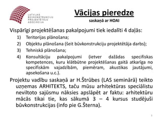 Vācijas pieredze
                                     saskaņā ar HOAI

Vispārīgi projektēšanas pakalpojumi tiek iedalīti 4 daļās:
   1)   Teritorijas plānošana;
   2)   Objektu plānošana (šeit būvkonstrukciju projektētāja darbs);
   3)   Tehniskā plānošana;
   4)   Konsultāciju pakalpojumi (ietver dažādas specifiskas
        kompetences, kuru klātbūtne projektēšanas gaitā atkarīga no
        specifiskām vajadzībām, piemēram, akustikas jautājumi,
        apsekošana u.c.).
Projektu vadību saskaņā ar H.Štrūbes (LAS seminārā) teikto
  uzņemas ARHITEKTS, taču mūsu arhitektūras speciālistu
  neviltoto sajūsmu nāksies apslāpēt ar faktu: arhitektūru
  mācās tikai tie, kas sākumā 3 – 4 kursus studējuši
  būvkonstrukcijas (info pie G.Šterna).
                                                                   3
 