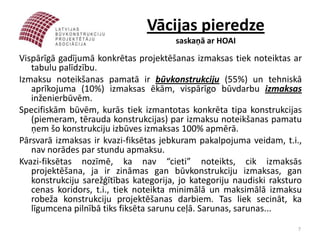 Vācijas pieredze
                                       saskaņā ar HOAI
Vispārīgā gadījumā konkrētas projektēšanas izmaksas tiek noteiktas ar
   tabulu palīdzību.
Izmaksu noteikšanas pamatā ir būvkonstrukciju (55%) un tehniskā
   aprīkojuma (10%) izmaksas ēkām, vispārīgo būvdarbu izmaksas
   inženierbūvēm.
Specifiskām būvēm, kurās tiek izmantotas konkrēta tipa konstrukcijas
   (piemeram, tērauda konstrukcijas) par izmaksu noteikšanas pamatu
   ņem šo konstrukciju izbūves izmaksas 100% apmērā.
Pārsvarā izmaksas ir kvazi-fiksētas jebkuram pakalpojuma veidam, t.i.,
   nav norādes par stundu apmaksu.
Kvazi-fiksētas nozīmē, ka nav “cieti” noteikts, cik izmaksās
   projektēšana, ja ir zināmas gan būvkonstrukciju izmaksas, gan
   konstrukciju sarežģītības kategorija, jo kategoriju naudiski raksturo
   cenas koridors, t.i., tiek noteikta minimālā un maksimālā izmaksu
   robeža konstrukciju projektēšanas darbiem. Tas liek secināt, ka
   līgumcena pilnībā tiks fiksēta sarunu ceļā. Sarunas, sarunas...
                                                                       7
 