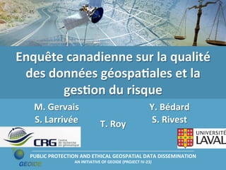 Enquête	
  canadienne	
  sur	
  la	
  qualité	
  
des	
  données	
  géospaLales	
  et	
  la	
  
gesLon	
  du	
  risque	
  
M.	
  Gervais	
  
S.	
  Larrivée	
  

T.	
  Roy	
  

Y.	
  Bédard	
  
S.	
  Rivest	
  

PUBLIC	
  PROTECTION	
  AND	
  ETHICAL	
  GEOSPATIAL	
  DATA	
  DISSEMINATION	
  
AN	
  INITIATIVE	
  OF	
  GEOIDE	
  (PROJECT	
  IV-­‐23)	
  

 