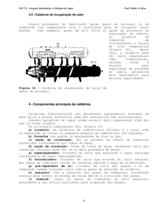 EM 722 - Geração, Distribuição e Utilização de Vapor Profº Waldir A. Bizzo
75
3.4 - Caldeiras de recuperação de calor
Alguns processos de fabricação geram gases de processo ou de
combustão com temperatura alta o suficiente para se recuperar calor
destes. Como exemplo, gases de alto forno ou gases de processos de
fabricação de amônia,
ou produtos de
combustão de
incineradores e fornos
de alta temperatura
(figura 16). Neste
caso, a caldeira pode
ser tanto aquatubular
como flamotubular,
valendo ainda a
escolha pela
capacidade de produção
de vapor, optando-se
pela aquatubular para
maiores capacidades.
4 - Componentes principais de caldeiras
Caldeiras flamotubulares são geralmente equipamentos montados em
base única e poucos acessórios além dos necessários são acrescentados.
Grandes geradores de vapor podem possuir mais componentes além dos
que já foram citados.
Os principais componentes são: (figura 17)
a) cinzeiro: em caldeiras de combustíveis sólidos, é o local onde
se depositam as cinzas ou pequenos pedaços de combustível não queimado.
b) fornalha com grelha ou queimadores de óleo ou gás.
c) seção de irradiação: são as paredes da câmara de combustão
revestidas internamente por tubos de água.
d) seção de convecção: feixe de tubos de água, recebendo calor por
convecção forçada; pode ter um ou mais passagens de gases.
e) superaquecedor: trocador de calor que aquecendo o vapor saturado
transforma-o em vapor superaquecido.
f) economizador: trocador de calor que através do calor sensivel
dos gases de combustão saindo da caldeira aquecem a água de alimentação.
g) pré-aquecedor de ar: trocador de calor que aquece o ar de
combustão também trocando calor com os gases de exaustão da caldeira.
h) exaustor: faz a exaustão dos gases de combustão, fornecendo
energia para vencer as perdas de carga devido a circulação dos gases.
i) chaminé: lança os gases de combustão ao meio ambiente,
geralmente a uma altura suficiente para dispersão dos mesmos.
Figura 16 - Caldeira de recuperação de calor de
gases de processo
 