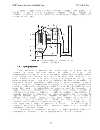 EM 722 - Geração, Distribuição e Utilização de Vapor Profº Waldir A. Bizzo
76
A caldeira pode ainda ter equipamentos de limpeza dos gases, tais
como filtros, ciclones ou precipitadores eletrostáticos para captação de
material particulado ou ainda lavadores de gases para captação de gases
ácidos: SOx,NOx, etc...
4.1 - Superaquecedores:
Vapor saturado é extraído do tubulão superior e entra em um
trocador de calor instalado dentro da própria caldeira. Os
superaquecedores podem ser de natureza apenas convectiva, ou seja, recebe
calor somente por convecção térmica, ou de irradiação, e neste caso,
estão localizados dentro da própria câmara de combustão, ou na saída
desta, de maneira que receba calor por radiação da chama ou da grelha. A
temperatura de superaquecimento varia com a carga da caldeira, já que a
troca de calor não é acompanhada de mudança de fase como na vaporização.
A troca de calor dentro do superaquecedor é função da velocidade do vapor
dentro dos tubos e da velocidade dos gases na zona de convecção. A
figura 17 mostra o comportamento da temperatura de superaquecimento do
vapor conforme a carga da caldeira e o tipo de trocador. Equipamentos de
convecção aumentam a temperatura de superaquecimento com o aumento da
carga da caldeira, pois os coeficientes de troca de calor tendem a
aumentar com as maiores velocidades dos gases e também do vapor dentro
dos tubos. Superaquecedores de irradiação tem a temperatura de saída
diminuida com o aumento da produção de vapor. A irradiação de calor
varia pouco com a carga de produção de vapor . Em baixa carga a
velocidade do vapor é mais baixa e consequentemente os coeficientes de
transferência de calor também.
Para manter a temperatura de saída do superaquecedor constante,
projetaram-se unidades mistas com secções de radiação e convecção.
Figura 16 - Componentes principais de um
gerador de vapor.
 