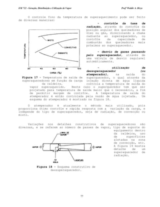 EM 722 - Geração, Distribuição e Utilização de Vapor Profº Waldir A. Bizzo
77
O controle fino da temperatura de superaquecimento pode ser feito
de diversas maneiras:
- contrôle da taxa de
radiação, através do contrôle da
posição angular dos queimadores de
óleo ou gás, direcionando a chama
radiante ao superaquecedor, ou
contrôle da capacidade de
combustão dos queimadores mais
próximos ao superaquecedor.
- desvio de gases passando
pelo superaquecedor, através de
uma válvula de desvio regulavel
automáticamente.
- utilização de
dessuperaquecedor (ou
atemperador), na saída do
superquecedor, o qual através da
injeção direta de água líquida
controla a temperatura de saída do
vapor superaquecido. Neste caso o superquecedor tem que ser
projetado para temperatura de saída maior que o necessário, a fim
de permitir margem de contrôle. A temperatura de saída do
atemperador é então controlada pela vazão de água injetada. Um
esquema do atemperador é mostrado na figura 18.
O atemperador é atualmente o método mais utilizado, pois
proporciona ótimo contrôle e rápida resposta com a variação da carga, e
independe do tipo de superaquecedor, seja de radiação, de convecção ou
misto.
Variações nos detalhes construtivos de superaquecedores são
diversas, e se referem ao número de passes de vapor, tipo de suporte do
equipamento dentro
da caldeira, uso
de superfícies
aletadas na zona
de convecção, etc.
A figura 19 mostra
detalhe de um
superaquecedor de
radiação.
Figura 17 - Temperatura de saída de
superaquecedores em função da carga
da caldeira.
Figura 18 - Esquema construtivo de
dessuperaquecedor.
 