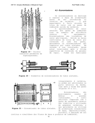 EM 722 - Geração, Distribuição e Utilização de Vapor Profº Waldir A. Bizzo
78
4.2 - Economizadores
Os economizadores se destinam
a aquecer a água de alimentação
antes de ser introduzida no
interior da caldeira. O pré
aquecimento é feito através da
troca de calor com os gases de
combustão saindo da caldeira.
O aproveitamento do calor
sensível dos gases de combustão
traz um aumento de eficiência
térmica do equipamento.
Economizadores são trocadores de
calor gás-líquido. Devido ao baixo
coeficiente de troca de calor por
convecção no lado dos gases,
geralmente os economizadores são
compostos por tubos aletados. Em
relação á sua instalação, devem
estar localizados após a última
superfície de convecção do gerador
de vapor. Podem ser fabricados
integralmente à caldeira,
ou podem ser adicionados na
parte exterior da mesma,
logo após a saída dos gases
(figuras 20 e 21).
Economizadores são
praticamente usados em
médias e grandes
instalações. O custo
adicional comparado com o
ganho de rendimento térmico
não viabiliza a utilização
em pequenas caldeiras, e
que geralmente se utilizam
de alimentação intermitente
de água, impossibilitando,
portanto, a operação em uso
contínuo e simultâneo dos fluxos de água e produtos de combustão.
Figura 20 - Elementos de economizadores de tubos aletados.
Figura 21 - Economizador de tubos aletados.
Figura 19 - Painéis
radiantes pendentes de
superaquecedor.
 