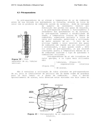 EM 722 - Geração, Distribuição e Utilização de Vapor Profº Waldir A. Bizzo
79
4.3 - Pré-aquecedores
Os pré-aquecedores de ar elevam a temperatura do ar de combustão
antes de sua entrada nos queimadores ou fornalha, através da troca de
calor com os produtos de combustão saindo da caldeira. Além da vantagem
de aumento de rendimento térmico por
diminuição das perdas nos gases de exaustão,
o ar pré-aquecido melhora o funcionamento e
rendimento dos queimadores ou da fornalha.
Ar pré-aquecido aumenta a estabilidade de
chama, a temperatura interna da câmara de
combustão, aumentando portanto a troca de
calor por radiação, permitindo a utilização
de menor excesso de ar. O fato de se
utilizar também o calor sensível dos gases
de combustão não impede seu uso conjunto com
o economizador, o qual quando usado , deve
vir antes do pré-aquecedor, já que existem
limitações quanto a temperatura máxima do ar
de combustão conforme o tipo de queimador e
combustível utilizado.
Pré-aquecedores de ar são trocadores de
calor gás-gás, e os tipos mais utilizados
são:
- tubulares, (figura 22)
- regenerativos rotativos
(figura 23)e
- de placas.
Não é vantajoso a utilização de tubos aletados em pré-aquecedores
de ar, pois os coeficientes de película são da mesma ordem de grandeza
para os dois lados: ar e gases de combustão. Para o devido
aproveitamento de aletas, esta deveriam estar montadas nos dois lados do
Figura 22 - Pré-
aquecedor de ar, tubular
vertical.
Figura 23 - Pré-aquecedor de ar regenerativo
rotativo.
 