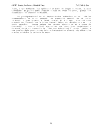 EM 722 - Geração, Distribuição e Utilização de Vapor Profº Waldir A. Bizzo
80
fluxo, o que dificulta sua aplicação em tubos de secção circular. Alguns
trocadores de placas retas possuem aletas em ambos os lados, quando são
construídos em unidades modulares.
Os pré-aquecedores de ar regenerativos rotativos se utilizam do
armazenamento de calor sensível em elementos vazados de um rotor
rotativo, o qual girando a baixa rotação (2 a 4 rpm), alternam cada
elemento em contacto com os gases quentes saindo da caldeira e o ar frio
sendo aquecido. Sempre existe uma pequena mistura de ar e gases de
combustão, já que é difícil efetuar-se uma construção perfeitamente
estanque entre as correntes de fluxo que atravessam o rotor. Devido a
sua complexidade construtiva, tais pré-aquecedores sómente são viáveis em
grandes unidades de geração de vapor.
 