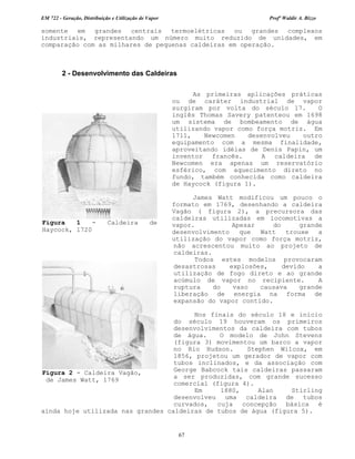 EM 722 - Geração, Distribuição e Utilização de Vapor Profº Waldir A. Bizzo
67
somente em grandes centrais termoelétricas ou grandes complexos
industriais, representando um número muito reduzido de unidades, em
comparação com as milhares de pequenas caldeiras em operação.
2 - Desenvolvimento das Caldeiras
As primeiras aplicações práticas
ou de caráter industrial de vapor
surgiram por volta do século 17. O
inglês Thomas Savery patenteou em 1698
um sistema de bombeamento de água
utilizando vapor como força motriz. Em
1711, Newcomen desenvolveu outro
equipamento com a mesma finalidade,
aproveitando idéias de Denis Papin, um
inventor francês. A caldeira de
Newcomen era apenas um reservatório
esférico, com aquecimento direto no
fundo, também conhecida como caldeira
de Haycock (figura 1).
James Watt modificou um pouco o
formato em 1769, desenhando a caldeira
Vagão ( figura 2), a precursora das
caldeiras utilizadas em locomotivas a
vapor. Apesar do grande
desenvolvimento que Watt trouxe a
utilização do vapor como força motriz,
não acrescentou muito ao projeto de
caldeiras.
Todos estes modelos provocaram
desastrosas explosões, devido a
utilização de fogo direto e ao grande
acúmulo de vapor no recipiente. A
ruptura do vaso causava grande
liberação de energia na forma de
expansão do vapor contido.
Nos finais do século 18 e início
do século 19 houveram os primeiros
desenvolvimentos da caldeira com tubos
de água. O modelo de John Stevens
(figura 3) movimentou um barco a vapor
no Rio Hudson. Stephen Wilcox, em
1856, projetou um gerador de vapor com
tubos inclinados, e da associação com
George Babcock tais caldeiras passaram
a ser produzidas, com grande sucesso
comercial (figura 4).
Em 1880, Alan Stirling
desenvolveu uma caldeira de tubos
curvados, cuja concepção básica é
ainda hoje utilizada nas grandes caldeiras de tubos de água (figura 5).
Figura 1 - Caldeira de
Haycock, 1720
Figura 2 - Caldeira Vagão,
de James Watt, 1769
 