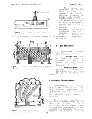EM 722 - Geração, Distribuição e Utilização de Vapor Profº Waldir A. Bizzo
68
Nesta época, tais
caldeiras já estavam
sendo utilizadas para
geração de energia
elétrica. A partir do
início deste século o
desenvolvimento técnico
dos geradores de vapor
se deu principalmente no
aumento das pressões e
temperaturas de
trabalho, e no
rendimento térmico, com
utilização dos mais
diversos combustíveis.
A aplicação a propulsão
marítima alavancou o desenvolvimento de equipamentos mais compactos e
eficientes.
3 - Tipos de Caldeiras
Atualmente, podemos
classificar as caldeiras em
dois tipos básicos:
- flamotubulares, onde
os gases de combustão
circulam por dentro de
tubos, vaporizando a água
que fica por fora dos
mesmos e
- aquatubulares, onde
os gases circulam por fora
dos tubos, e a vaporização
da água se dá dentro dos
mesmos.
3.1. Caldeiras flamotubulares:
Constituem-se da grande
maioria das caldeiras, utilizada
para pequenas capacidades de
produção de vapor ( da ordem de até
10 ton/h) e baixas pressões (até 10
bar), chegando algumas vezes a 15
ou 20 bar.
As caldeiras flamotubulares
horizontais constituem-se de um
vaso de pressão cilíndrico
horizontal, com dois tampos planos
(os espelhos) onde estão afixados
os tubos e a fornalha. Caldeiras
modernas tem diversos passes de
Figura 4 - Caldeira de tubos retos,Babcock
e Wilcox, 1877.
Figura 5 - Caldeira de tubos
curvados, Stirling, 1880.
Figura 3 - Caldeira de tubos de
água, 1803.
 