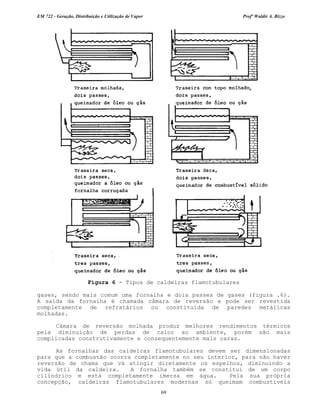 EM 722 - Geração, Distribuição e Utilização de Vapor Profº Waldir A. Bizzo
69
gases, sendo mais comum uma fornalha e dois passes de gases (figura .6).
A saída da fornalha é chamada câmara de reversão e pode ser revestida
completamente de refratários ou constituída de paredes metálicas
molhadas.
Câmara de reversão molhada produz melhores rendimentos térmicos
pela diminuição de perdas de calor ao ambiente, porém são mais
complicadas construtivamente e consequentemente mais caras.
As fornalhas das caldeiras flamotubulares devem ser dimensionadas
para que a combustão ocorra completamente no seu interior, para não haver
reversão de chama que vá atingir diretamente os espelhos, diminuindo a
vida útil da caldeira. A fornalha também se constitui de um corpo
cilíndrico e está completamente imersa em água. Pela sua própria
concepção, caldeiras flamotubulares modernas só queimam combustíveis
Figura 6 - Tipos de caldeiras flamotubulares
 