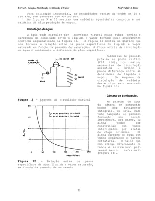 EM 722 - Geração, Distribuição e Utilização de Vapor Profº Waldir A. Bizzo
73
Para aplicação industrial, as capacidades variam da ordem de 15 a
150 t/h, com pressões até 90-100 bar.
As figuras 9 e 10 mostram uma caldeira aquatubular compacta e uma
caldeira de alta produção de vapor.
Circulação da água
A água pode circular por convecção natural pelos tubos, devido a
diferença de densidade entre o líquido e vapor formado pelo aquecimento
conforme esquematizado na figura 11. A figura 12 mostra um gráfico que
nos fornece a relação entre os pesos específicos do líquido e vapor
saturado em função da pressão de saturação. A força motriz da circulação
de água é exatamente a diferença de pêso específico.
Caldeiras de pressão
próxima ao ponto crítico
(218 atm), ou maior,
necessitam de circulação
assistida , devido a
pouca diferença entre as
densidades de líquido e
vapor. Um esquema da
circulação de caldeira
deste tipo esta mostrado
na figura 13.
Câmara de combustão.
As paredes de água
da câmara de combustão
podem ser totalmente
integrais, ou seja, cada
tubo tangente ao próximo
formando uma parede
impermeável aos gases, ou
ainda podem ser
construídas com tubos
interligados por aletas
de chapa soldadas. Há
ainda paredes de água com
tubos espaçados e parede
refratária. O calor que
não atinge diretamente os
tubos é reirradiado pelo
revestimento refratário
(figura 14).
Figura 11 - Esquema da circulação natural
da água da caldeira.
Figura 12 - Relação entre os pesos
específicos da água líquida e vapor saturado,
em função da pressão de saturação
 