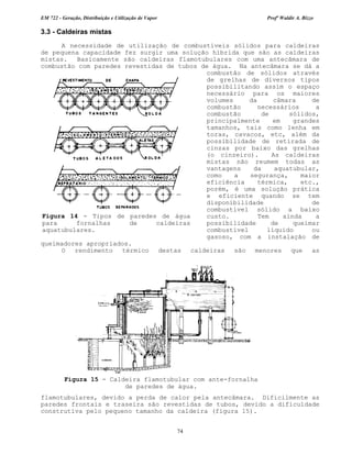 EM 722 - Geração, Distribuição e Utilização de Vapor Profº Waldir A. Bizzo
74
3.3 - Caldeiras mistas
A necessidade de utilização de combustíveis sólidos para caldeiras
de pequena capacidade fez surgir uma solução híbrida que são as caldeiras
mistas. Basicamente são caldeiras flamotubulares com uma antecâmara de
combustão com paredes revestidas de tubos de água. Na antecâmara se dá a
combustão de sólidos através
de grelhas de diversos tipos
possibilitando assim o espaço
necessário para os maiores
volumes da câmara de
combustão necessários a
combustão de sólidos,
principalmente em grandes
tamanhos, tais como lenha em
toras, cavacos, etc, além da
possibilidade de retirada de
cinzas por baixo das grelhas
(o cinzeiro). As caldeiras
mistas não reumem todas as
vantagens da aquatubular,
como a segurança, maior
eficiência térmica, etc.,
porém, é uma solução prática
e eficiente quando se tem
disponibilidade de
combustível sólido a baixo
custo. Tem ainda a
possibilidade de queimar
combustível líquido ou
gasoso, com a instalação de
queimadores apropriados.
O rendimento térmico destas caldeiras são menores que as
flamotubulares, devido a perda de calor pela antecâmara. Dificilmente as
paredes frontais e traseira são revestidas de tubos, devido a dificuldade
construtiva pelo pequeno tamanho da caldeira (figura 15).
Figura 15 - Caldeira flamotubular com ante-fornalha
de paredes de água.
Figura 14 - Tipos de paredes de água
para fornalhas de caldeiras
aquatubulares.
 