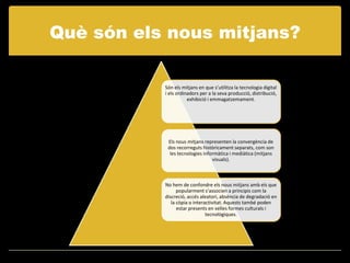 Què són els nous mitjans?

           Són els mitjans en que s’utilitza la tecnologia digital
           i els ordinadors per a la seva producció, distribució,
                      exhibició i emmagatzemament.




            Els nous mitjans representen la convergència de
            dos recorreguts històricament separats, com son
             les tecnologies informàtica i mediàtica (mitjans
                                 visuals).



           No hem de confondre els nous mitjans amb els que
                 popularment s’associen a principis com la
           discreció, accés aleatori, absència de degradació en
              la còpia o interactivitat. Aquests també poden
                 estar presents en velles formes culturals i
                               tecnològiques.
 