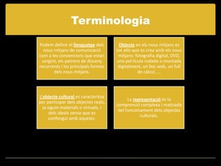 Terminologia
Podem definir el llenguatge dels       Objecte en els nous mitjans es
  nous mitjans de comunicació         tot allò que es crea amb els nous
com a les convencions que estan        mitjans: fotografia digital, DVD,
 sorgint, els patrons de disseny      una pel·lícula rodada o muntada
recurrents i les principals formes     digitalment, un lloc web, un full
       dels nous mitjans.                        de càlcul, ...




L’objecte cultural es caracteritza
                                            La representació és la
per participar dels objectes reals,
                                      comprensió complexa i matisada
  ja siguin materials o virtuals, i
                                       del funcionament dels objectes
      dels ideals sense que es
                                                  culturals.
      confongui amb aquests.
 