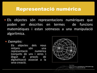 Representació numérica

 Els objectes són representacions numèriques que
 poden ser descrites en termes      de funcions
 matemàtiques i estan sotmesos a una manipulació
 algorítmica.

 Exemples:
    Els objectes dels nous
    mitjans        són       una
    representació       numèrica
    (conjunts de uns i zeros )
    degut      al   procés    de
    digitalització associat a la
    seva creació.
                                    Dave Pape
                                    http://resumbrae.com/ub/dms423_f08/10/sphere.jpg
                                    Attribution 2.0 Generic (CC BY 2.0)
 