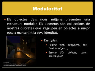 Modularitat

  Els      objectes dels nous mitjans presenten una
       estructura modular. Els elements són col·leccions de
       mostres discretes que s’agrupen en objectes a major
       escala mantenint la seva identitat.

                                                          Exemples:
                                                             Pàgina web: capçalera, cos
                                                              (text, imatges ...)
                                                             Escena 3D: objecte, cara,
                                                              aresta, punt.

Lucas Krech
http://lucaskrech.com/blog/index.php/tag/animation/
Attribution-ShareAlike 2.0 Generic (CC BY-SA 2.0)
 