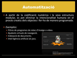Automatització
 A partir de la codificació numèrica i la seva estructura
  modular, es pot eliminar la intencionalitat humana en el
  procés creatiu dels objectes i fer-ho de manera programada.

 Exemples:
   Filtres de programes de retoc d’imatge o vídeo.
   Ajudants virtuals de navegació.
   Indexació de documents.
   Intel·ligència artificial als jocs.




                                                  Sébastien LOSS
                                                  http://sloss.free.fr/images/UbuntuArtworksProject.png
                                                  Attribution-ShareAlike 2.0 Generic (CC BY-SA 2.0)
 
