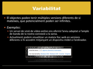 Variabilitat
 El objectes poden tenir múltiples versions diferents de si
  mateixos, que potencialment poden ser infinites.

 Exemples:
   Un servei de visió de vídeo online ens oferirà l’arxiu adaptat a l’ample
    de banda de la nostra connexió a la xarxa.
   Actualment podem visualitzar un mateix lloc web en versions
    diferents si hi accedim mitjançant un dispositiu mòbil o l’ordinador.
 