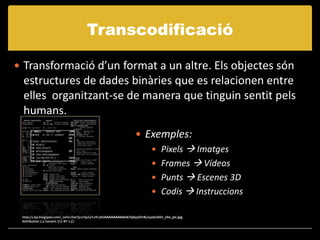 Transcodificació

 Transformació d’un format a un altre. Els objectes són
 estructures de dades binàries que es relacionen entre
 elles organitzant-se de manera que tinguin sentit pels
 humans.
                                                                      Exemples:
                                                                         Pixels  Imatges
                                                                         Frames  Vídeos
                                                                         Punts  Escenes 3D
                                                                         Codis  Instruccions

 http://3.bp.blogspot.com/_oshGJSerQc0/SpZ4YxRr36I/AAAAAAAAA08/Ji584yO1rRc/s400/shirt_site_pic.jpg
 Attribution 2.5 Generic (CC BY 2.5)
 