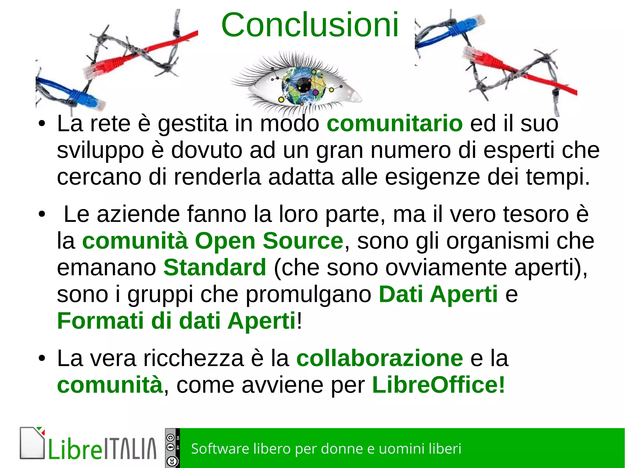 Software libero per donne e uomini liberi
Conclusioni
● La rete è gestita in modo comunitario ed il suo
sviluppo è dovuto ad un gran numero di esperti che
cercano di renderla adatta alle esigenze dei tempi.
● Le aziende fanno la loro parte, ma il vero tesoro è
la comunità Open Source, sono gli organismi che
emanano Standard (che sono ovviamente aperti),
sono i gruppi che promulgano Dati Aperti e
Formati di dati Aperti!
● La vera ricchezza è la collaborazione e la
comunità, come avviene per LibreOffice!
 