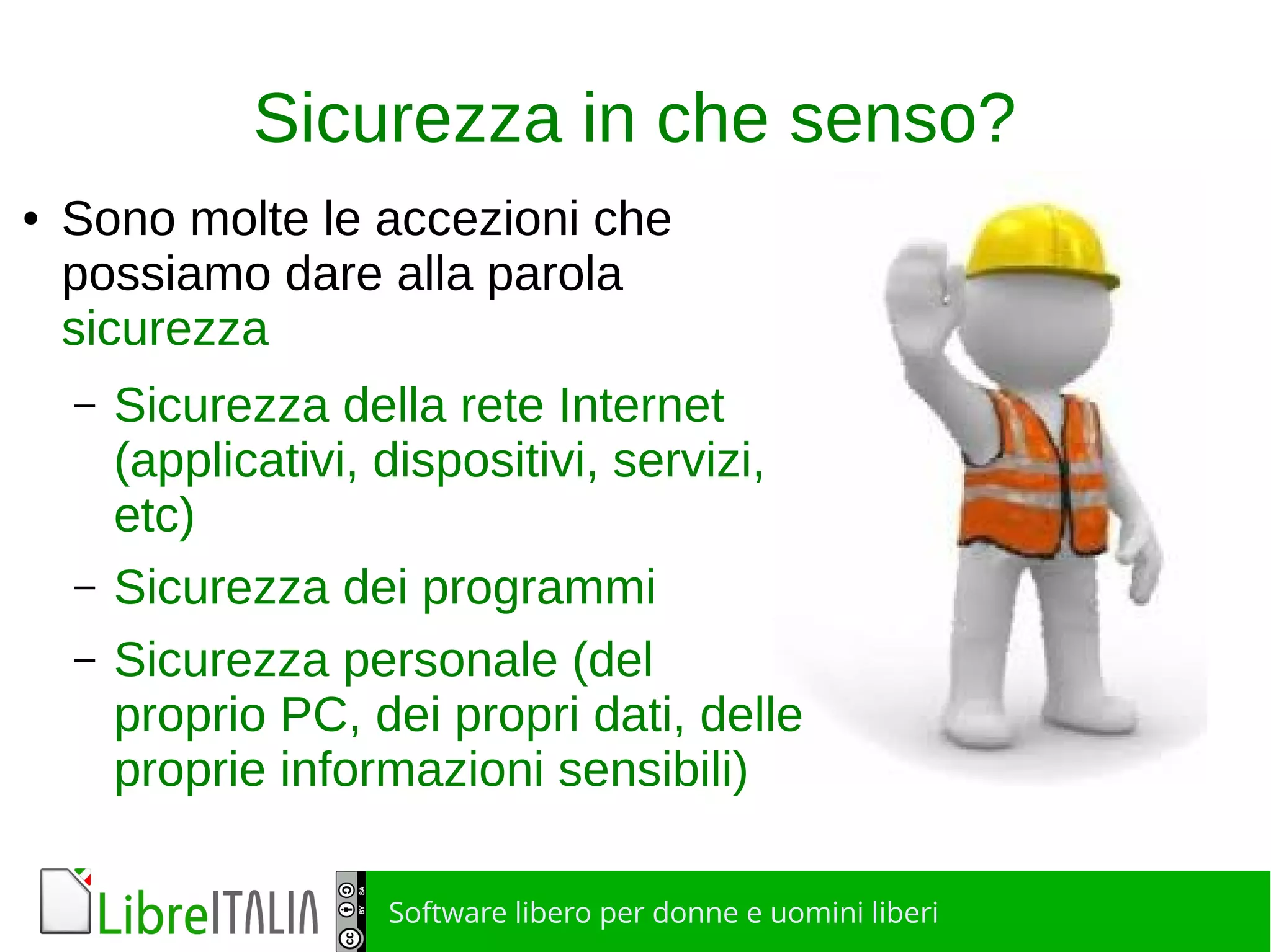 Software libero per donne e uomini liberi
Sicurezza in che senso?
● Sono molte le accezioni che
possiamo dare alla parola
sicurezza
– Sicurezza della rete Internet
(applicativi, dispositivi, servizi,
etc)
– Sicurezza dei programmi
– Sicurezza personale (del
proprio PC, dei propri dati, delle
proprie informazioni sensibili)
 
