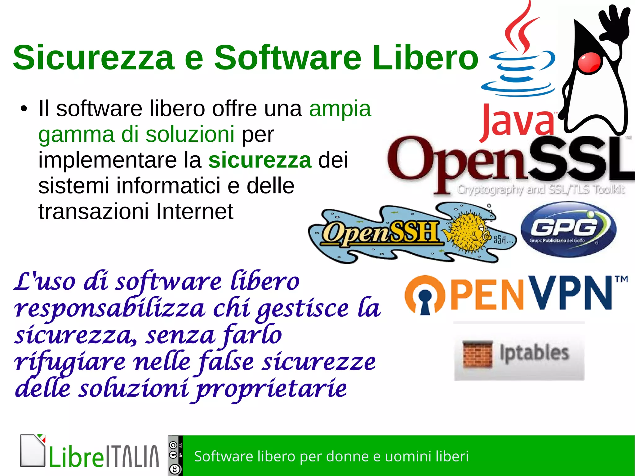 Software libero per donne e uomini liberi
Sicurezza e Software Libero
● Il software libero offre una ampia
gamma di soluzioni per
implementare la sicurezza dei
sistemi informatici e delle
transazioni Internet
L'uso di software libero
responsabilizza chi gestisce la
sicurezza, senza farlo
rifugiare nelle false sicurezze
delle soluzioni proprietarie
 