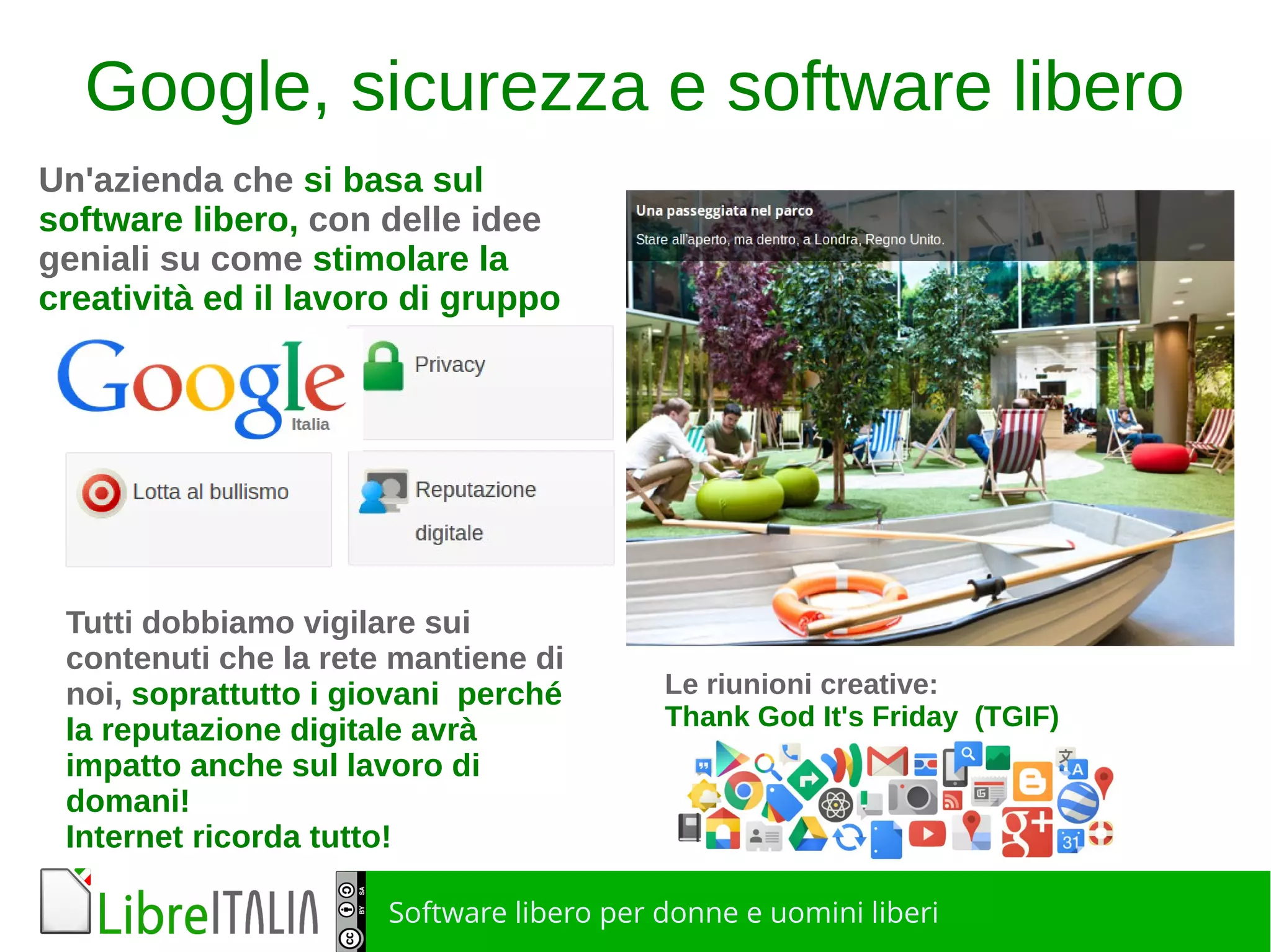 Software libero per donne e uomini liberi
Google, sicurezza e software libero
Un'azienda che si basa sul
software libero, con delle idee
geniali su come stimolare la
creatività ed il lavoro di gruppo
Le riunioni creative:
Thank God It's Friday (TGIF)
Tutti dobbiamo vigilare sui
contenuti che la rete mantiene di
noi, soprattutto i giovani perché
la reputazione digitale avrà
impatto anche sul lavoro di
domani!
Internet ricorda tutto!
 