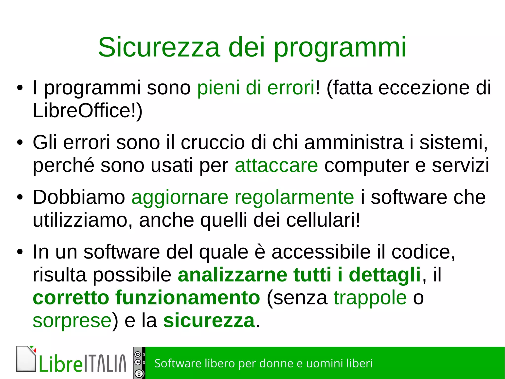 Software libero per donne e uomini liberi
Sicurezza dei programmi
● I programmi sono pieni di errori! (fatta eccezione di
LibreOffice!)
● Gli errori sono il cruccio di chi amministra i sistemi,
perché sono usati per attaccare computer e servizi
● Dobbiamo aggiornare regolarmente i software che
utilizziamo, anche quelli dei cellulari!
● In un software del quale è accessibile il codice,
risulta possibile analizzarne tutti i dettagli, il
corretto funzionamento (senza trappole o
sorprese) e la sicurezza.
 