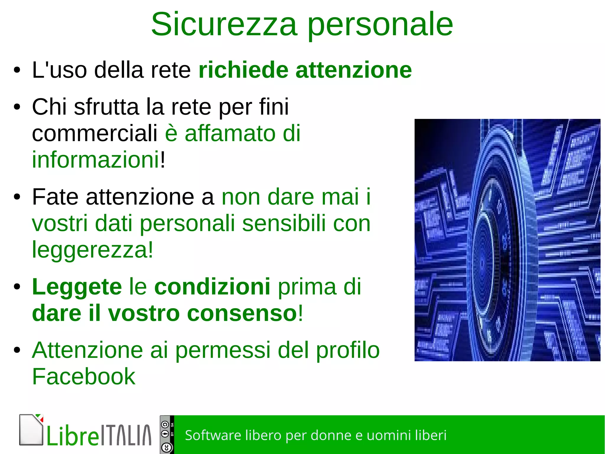 Software libero per donne e uomini liberi
Sicurezza personale
● L'uso della rete richiede attenzione
● Chi sfrutta la rete per fini
commerciali è affamato di
informazioni!
● Fate attenzione a non dare mai i
vostri dati personali sensibili con
leggerezza!
● Leggete le condizioni prima di
dare il vostro consenso!
● Attenzione ai permessi del profilo
Facebook
 