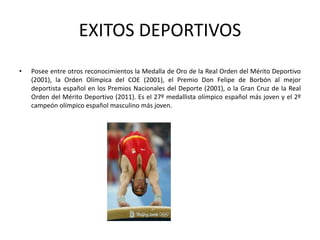 EXITOS DEPORTIVOS
• Posee entre otros reconocimientos la Medalla de Oro de la Real Orden del Mérito Deportivo
(2001), la Orden Olímpica del COE (2001), el Premio Don Felipe de Borbón al mejor
deportista español en los Premios Nacionales del Deporte (2001), o la Gran Cruz de la Real
Orden del Mérito Deportivo (2011). Es el 27º medallista olímpico español más joven y el 2º
campeón olímpico español masculino más joven.
 