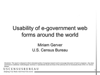 Usability of e-government web
                forms around the world
                                                 Miriam Gerver
                                              U.S. Census Bureau


Disclaimer: This report is released to inform interested parties of (ongoing) research and to encourage discussion (of work in progress). Any views
expressed on (statistical, methodological, technical, or operational) issues are those of the author(s) and not necessarily those of the U.S. Census
Bureau.

                                                                                                                                                       1
 