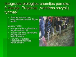 Integruota biologijos-chemijos pamoka 9 klasėje. Projektas „Vandens savybių tyrimas” Pamoka vedama prie gyvenvietės ežerėlio ir Žiglos upelio. Mokinių veikla: nustato vandens užterštumą pagal vandens pH; nustato vandens užterštumą pagal gyvuosius bioindikatorius, su tyrimų rezultatais  supažindina mokyklos bendruomenę.  