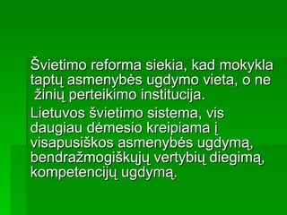 Švietimo reforma siekia, kad mokykla taptų asmenybės ugdymo vieta, o ne  žinių perteikimo institucija.  Lietuvos švietimo sistema, vis daugiau dėmesio kreipiama į visapusiškos asmenybės ugdymą, bendražmogiškųjų vertybių diegimą, kompetencijų ugdymą. 