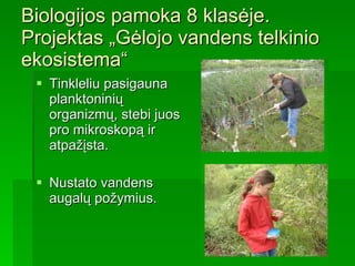 Biologijos pamoka 8 klasėje. Projektas „Gėlojo vandens telkinio ekosistema“ Tinkleliu pasigauna planktoninių organizmų, stebi juos pro mikroskopą ir atpažįsta.  Nustato vandens augalų požymius.   