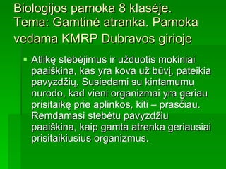 Biologijos pamoka 8 klasėje.  Tema: Gamtinė atranka. Pamoka vedama KMRP Dubravos girioje   Atlikę stebėjimus ir užduotis mokiniai paaiškina, kas yra kova už būvį, pateikia pavyzdžių. Susiedami su kintamumu nurodo, kad vieni organizmai yra geriau prisitaikę prie aplinkos, kiti – prasčiau. Remdamasi stebėtu pavyzdžiu paaiškina, kaip gamta atrenka geriausiai prisitaikiusius organizmus.   
