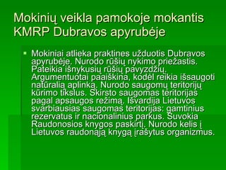 Mokinių veikla pamokoje mokantis KMRP Dubravos apyrubėje Mokiniai atlieka praktines užduotis Dubravos apyrubėje. Nurodo rūšių nykimo priežastis. Pateikia išnykusių rūšių pavyzdžių. Argumentuotai paaiškina, kodėl reikia išsaugoti natūralią aplinką. Nurodo saugomų teritorijų kūrimo tikslus. Skirsto saugomas teritorijas pagal apsaugos režimą. Išvardija Lietuvos svarbiausias saugomas teritorijas: gamtinius rezervatus ir nacionalinius parkus. Suvokia Raudonosios knygos paskirtį. Nurodo kelis į Lietuvos raudonąją knygą įrašytus organizmus.  