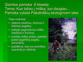 Gamtos pamoka  6 klasėje. Tema :  Kuo toliau į mišką, tuo daugiau...   Pamoka vyksta Pakalniškių ekologiniam take Take mokiniai : atskiria medžius, krūmus ir žolinius augalus , p ažįsta pagrindinius miško medžius ir krūmus , įvardija miško ardus, pateikia juose augančių augalų pavyzdžių,  paaiškina, kas yra pomiškis, supranta jo reikšmę   