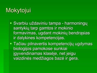 Mokytojui Svarbiu uždaviniu tampa - harmoningų santykių tarp gamtos ir mokinio formavimas,   ugdant mokinių bendrąsias ir dalykines kompetencijas.  Tačiau pilnavertis kompetencijų ugdymas biologijos pamokose sunkiai įgyvendinamas klasėje, net jeigu vaizdinės medžiagos bazė ir gera.  