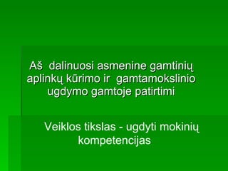 Aš  dalinuosi asmenine gamtinių aplinkų kūrimo ir  gamtamokslinio ugdymo gamtoje patirtimi Veiklos tikslas - ugdyti mokinių kompetencijas 