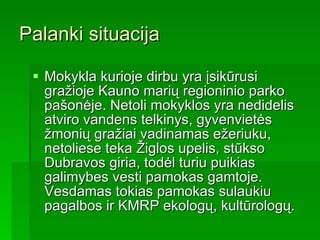 Palanki situacija Mokykla kurioje dirbu yra įsikūrusi gražioje Kauno marių regioninio parko pašonėje. Netoli mokyklos yra nedidelis atviro vandens telkinys, gyvenvietės žmonių gražiai vadinamas ežeriuku, netoliese teka Žiglos upelis, stūkso Dubravos giria, todėl turiu puikias galimybes vesti pamokas gamtoje. Vesdamas tokias pamokas sulaukiu pagalbos ir KMRP ekologų, kultūrologų. 
