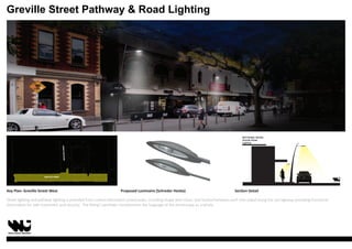 Street lighting and pathway lighting is provided from custom-fabricated curved poles, including shape and colour, and located between each tree island along the carriageway providing functional
illumination for safe movement and security. The fitting’s aesthetic complements the language of the streetscape as a whole.
Key Plan: Greville Street West
GRATTANSTREET
GREVILLE STREET
Proposed Luminaire (Schreder Hestia) Section Detail
SECTIONAL DETAIL:
Greville Street
Lighting
Greville Street Pathway  Road Lighting
 