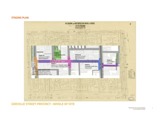 5Prepared for the City of Stonnington
by rushwright associates
STAGING PLAN
GREVILLE STREET PRECINCT : WHOLE OF SITE
STAGE 5
STAGE 3
KING STREET
CLOSURE
STAGE 5B
GREVILLE ST EAST
IMPROVEMENTS
STAGE 1
GRATTAN GARDENSSTAGE 5A
GREVILLE ST WEST
IMPROVEMENTS
STAGE 2
GREVILLE ST SHARED ZONE AND
IZETT STREET INTERSECTION
STAGE 4
PORTER STREET SHARED ZONE
+ COMMERCIAL ROAD SIGNALS
PLUS TEMPORARY GREVILLE ST
WEST ONE WAY INFRASTRUCTURE
STAGE 6
PRAHRAN TOWN HALL
FORECOURT
 