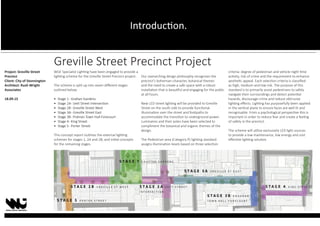 Greville Street Precinct Project
WGE Specialist Lighting have been engaged to provide a
lighting scheme for the Greville Street Precinct project.
The scheme is split up into seven different stages
outlined below:
• Stage 1- Grattan Gardens
• Stage 2A- Izett Street Intersection
• Stage 2B- Greville Street West
• Stage 3A- Greville Street East
• Stage 3B- Prahran Town Hall Forecourt
• Stage 4- King Street
• Stage 5- Porter Street
This concept report outlines the external lighting
schemes for stages 1, 2A and 2B, and initial concepts
for the remaining stages.
Our overarching design philosophy recognises the
precinct’s bohemian character, botanical themes
and the need to create a safe space with a robust
installation that is beautiful and engaging for the public
at all hours.
New LED street lighting will be provided to Greville
Street on the south side to provide functional
illumination over the street and footpaths to
accommodate the transition to underground power.
Luminaires and their poles have been selected to
compliment the botanical and organic themes of the
design.
The Pedestrian area (Category P) lighting standard
assigns illumination levels based on three selection
criteria: degree of pedestrian and vehicle night time
activity, risk of crime and the requirement to enhance
aesthetic appeal. Each selection criteria is classified
as high, medium and low risk. The purpose of this
standard is to primarily assist pedestrians to safely
navigate their surroundings and detect potential
hazards, discourage crime and reduce obtrusive
lighting effects. Lighting has purposefully been applied
in the vertical plane to ensure faces are well lit and
recognisable. From a psychological perspective this is
important in order to reduce fear and create a feeling
of safety in the precinct.
The scheme will utilise exclusively LED light sources
to provide a low maintenance, low energy and cost
effective lighting solution.
Project: Greville Street
Precinct
Client: City of Stonnington
Architect: Rush Wright
Associates
18.09.15
Introduction.
 