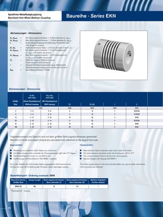 Spielfreie Metallbalgkupplung
Backlash-free Metal Bellows Coupling Baureihe · Series EKN
Abmessungen · Dimensions
Trägheitsmoment und Gewicht sind mit dem größten Bohrungsdurchmesser gerechnet.
Moment of inertia and weight (mass) are calculated with reference to the largest bore size.
Abmessungen · Dimensions
Bestellbeispiel · Ordering example: EKN
Baureihe/Series
Größe/Size
Länge/Length Bohrungsdurchmesser/
Bore diameter d1
Bohrungsdurchmesser/
Bore diameter d2
Weitere Angaben/
Further details*
EKN 20 26 6 10 *
* Passfedernut · Keyway
Eigenschaften
	 Metallbalg aus rostfreiem Stahl, Naben aus Aluminium
	 Die Wellentoleranz sollte innerhalb der Passungstoleranz “g6“ oder “h7“ liegen
	 Die Kontaktflächen müssen öl- und fettfrei sein
	 Ausführungen mit Passfedernut DIN 6885-1 optional
Die in den Tabellen der Technischen Daten angegebenen Drehmomentwerte
können nur unter der Einhaltung aller Hinweise sicher übertragen werden.
Characteristics
	 Metal bellows made of stainless steel, hubs made of aluminum
	 The shaft tolerance should be within the fit tolerance “g6” or “h7”
	 The contact surfaces have to be free from oil and grease
	 Optional designs with keyway DIN 6885-1
The torque values shown in the technical data tables can only be safely transmitted,
if all instructions are followed
d1, d2min	 =	 Min. Bohrungsdurchmesser 1, 2/Bore diameter d1, d2min
d1, d2max	 =	 Max. Bohrungsdurchmesser 1, 2/Bore diameter d1, d2max
L		 =	 Gesamtlänge Kupplung mit Überhang (Schrauben o.ä.)
			 Total length of coupling
D1, D2		 =	 Außendurchmesser Nabe 1, 2/Outer diameter of hub 1, 2
d1, d2kmin	 =	 Min. Bohrungsdurchmesser 1, 2 (mit Passfedernut)
			 d1, d2min with feather key groove
d1, d2kmax	 =	 Max. Bohrungsdurchmesser 1, 2 (mit Passfedernut)
			 d1, d2max with feather key groove
C1		 =	 Geführte Länge in Wellenbohrung d1			
			 Guided length in shaft boring d1
l		 =	 Abstand Klemmschraubenbohrung zu Nabenkante
			 Distance between clamping screw hole and hub end
DG1	 	 =	 Gewindedurchmesser /Thread
d1;d2
min-max
d1k; d2k
min-max
Größe Ohne Passfedernut Mit Passfedernut
Size Without keyway With keyway C1 D1;D2 I L
mm mm mm mm mm
4 3 - 9 6 - 8 6 16 2 20/23/26
9 3 - 9 6 - 8 6 16 2 21/25/28
15 3 - 12 6 - 10 10 20 3 25/30
20 3 - 16 6 - 14 11 25 2 26/32/36
45 6 - 22 6 - 16 16 33 4 39/48
100 6 - 28 6 - 25 20 40 4 44/54
10
 